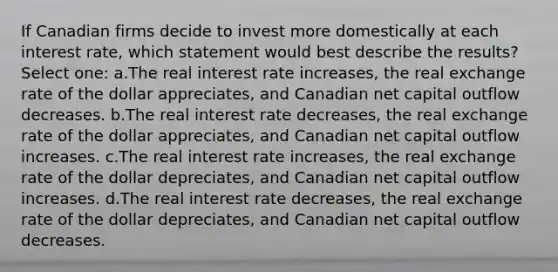 If Canadian firms decide to invest more domestically at each interest rate, which statement would best describe the results? Select one: a.The real interest rate increases, the real exchange rate of the dollar appreciates, and Canadian net capital outflow decreases. b.The real interest rate decreases, the real exchange rate of the dollar appreciates, and Canadian net capital outflow increases. c.The real interest rate increases, the real exchange rate of the dollar depreciates, and Canadian net capital outflow increases. d.The real interest rate decreases, the real exchange rate of the dollar depreciates, and Canadian net capital outflow decreases.