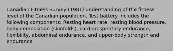 Canadian Fitness Survey (1981) understanding of the fitness level of the Canadian population. Test battery includes the following components: Resting heart rate, resting blood pressure, body composition (skinfolds), cardiorespiratory endurance, flexibility, abdominal endurance, and upper-body strength and endurance