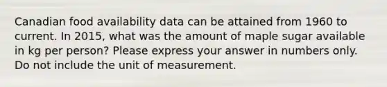 Canadian food availability data can be attained from 1960 to current. In 2015, what was the amount of maple sugar available in kg per person? Please express your answer in numbers only. Do not include the unit of measurement.