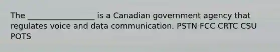 The _________________ is a Canadian government agency that regulates voice and data communication. PSTN FCC CRTC CSU POTS