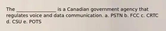 The _________________ is a Canadian government agency that regulates voice and data communication. a. PSTN b. FCC c. CRTC d. CSU e. POTS