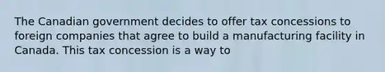 The Canadian government decides to offer tax concessions to foreign companies that agree to build a manufacturing facility in Canada. This tax concession is a way to