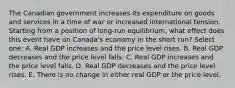 The Canadian government increases its expenditure on goods and services in a time of war or increased international tension. Starting from a position of long-run equilibrium, what effect does this event have on Canada's economy in the short run? Select one: A. Real GDP increases and the price level rises. B. Real GDP decreases and the price level falls. C. Real GDP increases and the price level falls. D. Real GDP decreases and the price level rises. E. There is no change in either real GDP or the price level.