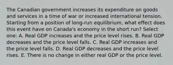 The Canadian government increases its expenditure on goods and services in a time of war or increased international tension. Starting from a position of long-run equilibrium, what effect does this event have on Canada's economy in the short run? Select one: A. Real GDP increases and the price level rises. B. Real GDP decreases and the price level falls. C. Real GDP increases and the price level falls. D. Real GDP decreases and the price level rises. E. There is no change in either real GDP or the price level.