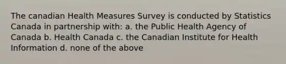 The canadian Health Measures Survey is conducted by Statistics Canada in partnership with: a. the Public Health Agency of Canada b. Health Canada c. the Canadian Institute for Health Information d. none of the above