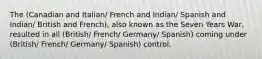 The (Canadian and Italian/ French and Indian/ Spanish and Indian/ British and French), also known as the Seven Years War, resulted in all (British/ French/ Germany/ Spanish) coming under (British/ French/ Germany/ Spanish) control.