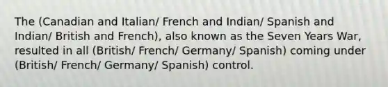 The (Canadian and Italian/ French and Indian/ Spanish and Indian/ British and French), also known as the Seven Years War, resulted in all (British/ French/ Germany/ Spanish) coming under (British/ French/ Germany/ Spanish) control.