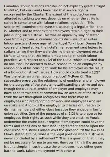 Canadian labour relations statutes do not explicitly grant a "right to strike", but our courts have held that such a right is recognized by the Charter The extent of the protection now afforded to striking workers depends on whether the strike is called in compliance with labour relations legislation. This section will examine employee status during a legal strike - that is, whether and to what extent employees retain a right to their jobs during such a strike This was an appeal by way of stated case from a provincial criminal court's dismissal of an unfair labour practice charge against the Royal York Hotel. During the course of a legal strike, the hotel's management sent letters to strikers telling they they were closing their employment record. McRuer CJ held that this letter amounted to an unfair labour practice. With respect to s.1(2) of the OLRA, which provided that no one "shall be deemed to have ceased to be an employee by reason only of his ceasing to work for his employer as the result of a lock-out or strike" Issues: How should courts treat s.1(2)? Was the letter an unfair labour practice? McRuer CJ: This subsection preserves the relationship of employer and employee for the purposes of the statute notwithstanding a strike and even though the true relationship of employer and employee may have been terminated at common law on account of the strike I think the Act throughout recognizes that there may be employees who are reporting for work and employees who are on strike and it forbids the employer to dismiss or threaten to dismiss members of either class because they engage in lawful union activities One of the purposes of s. 1(2) is to preserve for employees their rights as such while they are on strike Would undermine the entire labour regime if employees could have the terms and conditions of their labour agreement erased upon the conclusion of a strike Counsel asks the question, "If the law is as I have stated it to be, what is the legal position where a strike is never concluded by a settlement?" This is a question that it may not be necessary for me to answer. However, I think the answer is quite simple. In such a case the employees have either gone back to work, taken employment with other e