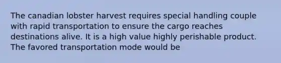 The canadian lobster harvest requires special handling couple with rapid transportation to ensure the cargo reaches destinations alive. It is a high value highly perishable product. The favored transportation mode would be