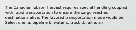 The Canadian lobster harvest requires special handling coupled with rapid transportation to ensure the cargo reaches destinations alive. The favored transportation mode would be: Select one: a. pipeline b. water c. truck d. rail e. air