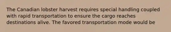 The Canadian lobster harvest requires special handling coupled with rapid transportation to ensure the cargo reaches destinations alive. The favored transportation mode would be