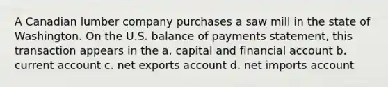 ​A Canadian lumber company purchases a saw mill in the state of Washington. On the U.S. balance of payments statement, this transaction appears in the a. ​capital and financial account b. ​current account c. ​net exports account d. ​net imports account