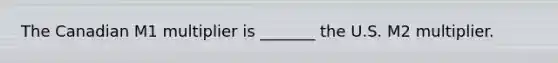 The Canadian M1 multiplier is​ _______ the U.S. M2 multiplier.