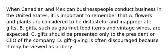 When Canadian and Mexican businesspeople conduct business in the United States, it is important to remember that A. flowers and plants are considered to be distasteful and inappropriate gifts. B. gifts, such as gourmet food items and vintage wines, are expected. C. gifts should be presented only to the president or CEO of the company. D. gift-giving is often discouraged because it may be viewed as bribery