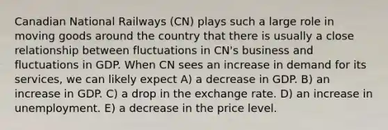 Canadian National Railways (CN) plays such a large role in moving goods around the country that there is usually a close relationship between fluctuations in CN's business and fluctuations in GDP. When CN sees an increase in demand for its services, we can likely expect A) a decrease in GDP. B) an increase in GDP. C) a drop in the exchange rate. D) an increase in unemployment. E) a decrease in the price level.