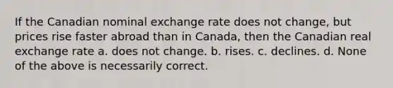 If the Canadian nominal exchange rate does not change, but prices rise faster abroad than in Canada, then the Canadian real exchange rate a. does not change. b. rises. c. declines. d. None of the above is necessarily correct.