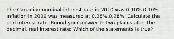 The Canadian nominal interest rate in 2010 was 0.10%.0.10%. Inflation in 2009 was measured at 0.28%.0.28%. Calculate the real interest rate. Round your answer to two places after the decimal. real interest rate: Which of the statements is true?