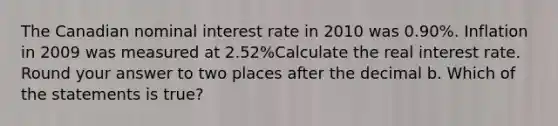 The Canadian nominal interest rate in 2010 was 0.90%. Inflation in 2009 was measured at 2.52%Calculate the real interest rate. Round your answer to two places after the decimal b. Which of the statements is true?