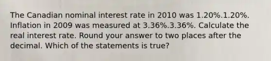 The Canadian nominal interest rate in 2010 was 1.20%.1.20%. Inflation in 2009 was measured at 3.36%.3.36%. Calculate the real interest rate. Round your answer to two places after the decimal. Which of the statements is true?