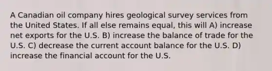 A Canadian oil company hires geological survey services from the United States. If all else remains equal, this will A) increase net exports for the U.S. B) increase the balance of trade for the U.S. C) decrease the current account balance for the U.S. D) increase the financial account for the U.S.