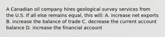 A Canadian oil company hires geological survey services from the U.S. If all else remains equal, this will: A. increase net exports B. increase the balance of trade C. decrease the current account balance D. increase the financial account