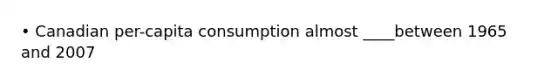 • Canadian per-capita consumption almost ____between 1965 and 2007