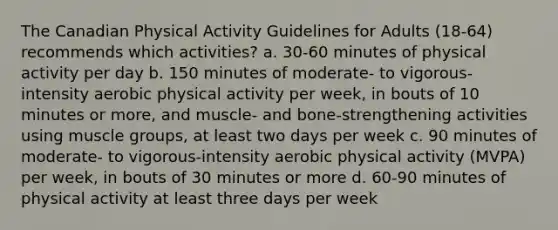 The Canadian Physical Activity Guidelines for Adults (18-64) recommends which activities? a. 30-60 minutes of physical activity per day b. 150 minutes of moderate- to vigorous-intensity aerobic physical activity per week, in bouts of 10 minutes or more, and muscle- and bone-strengthening activities using muscle groups, at least two days per week c. 90 minutes of moderate- to vigorous-intensity aerobic physical activity (MVPA) per week, in bouts of 30 minutes or more d. 60-90 minutes of physical activity at least three days per week