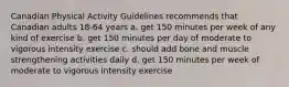 Canadian Physical Activity Guidelines recommends that Canadian adults 18-64 years a. get 150 minutes per week of any kind of exercise b. get 150 minutes per day of moderate to vigorous intensity exercise c. should add bone and muscle strengthening activities daily d. get 150 minutes per week of moderate to vigorous intensity exercise