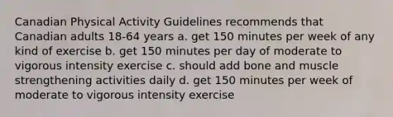 Canadian Physical Activity Guidelines recommends that Canadian adults 18-64 years a. get 150 minutes per week of any kind of exercise b. get 150 minutes per day of moderate to vigorous intensity exercise c. should add bone and muscle strengthening activities daily d. get 150 minutes per week of moderate to vigorous intensity exercise