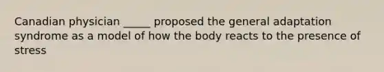 Canadian physician _____ proposed the general adaptation syndrome as a model of how the body reacts to the presence of stress