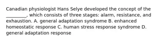 Canadian physiologist Hans Selye developed the concept of the _________, which consists of three stages: alarm, resistance, and exhaustion. A. general adaptation syndrome B. enhanced homeostatic response C. human stress response syndrome D. general adaptation response