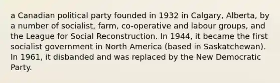 a Canadian political party founded in 1932 in Calgary, Alberta, by a number of socialist, farm, co-operative and labour groups, and the League for Social Reconstruction. In 1944, it became the first socialist government in North America (based in Saskatchewan). In 1961, it disbanded and was replaced by the New Democratic Party.