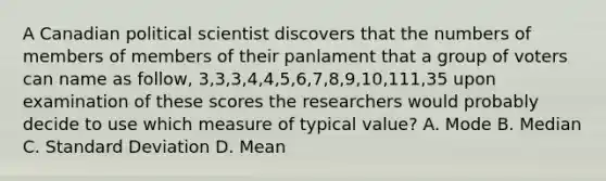 A Canadian political scientist discovers that the numbers of members of members of their panlament that a group of voters can name as follow, 3,3,3,4,4,5,6,7,8,9,10,111,35 upon examination of these scores the researchers would probably decide to use which measure of typical value? A. Mode B. Median C. <a href='https://www.questionai.com/knowledge/kqGUr1Cldy-standard-deviation' class='anchor-knowledge'>standard deviation</a> D. Mean