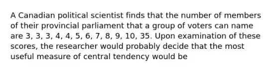 A Canadian political scientist finds that the number of members of their provincial parliament that a group of voters can name are 3, 3, 3, 4, 4, 5, 6, 7, 8, 9, 10, 35. Upon examination of these scores, the researcher would probably decide that the most useful measure of central tendency would be