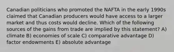 Canadian politicians who promoted the NAFTA in the early 1990s claimed that Canadian producers would have access to a larger market and thus costs would decline. Which of the following sources of the gains from trade are implied by this statement? A) climate B) economies of scale C) comparative advantage D) factor endowments E) absolute advantage