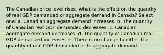 The Canadian price level rises. What is the effect on the quantity of real GDP demanded or aggregate demand in Canada? Select one: a. Canadian aggregate demand increases. b. The quantity of Canadian real GDP demanded decreases. c. Canadian aggregate demand decreases. d. The quantity of Canadian real GDP demanded increases. e. There is no change to either the quantity of real GDP demanded or to aggregate demand.