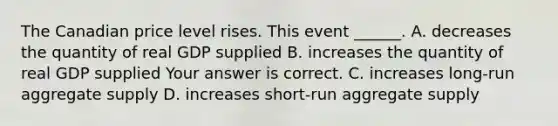 The Canadian price level rises. This event​ ______. A. decreases the quantity of real GDP supplied B. increases the quantity of real GDP supplied Your answer is correct. C. increases​ long-run aggregate supply D. increases​ short-run aggregate supply