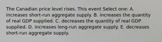 The Canadian price level rises. This event Select one: A. increases short-run aggregate supply. B. increases the quantity of real GDP supplied. C. decreases the quantity of real GDP supplied. D. increases long-run aggregate supply. E. decreases short-run aggregate supply.