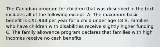 The Canadian program for children that was described in the text includes all of the following except: A. The maximum basic benefit is C1,988 per year for a child under age 18 B. Families who have children with disabilities receive slightly higher funding C. The family allowance program declares that families with high incomes receive no cash benefits