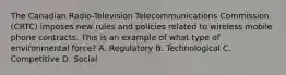 The Canadian Radio-Television Telecommunications Commission (CRTC) imposes new rules and policies related to wireless mobile phone contracts. This is an example of what type of environmental force? A. Regulatory B. Technological C. Competitive D. Social