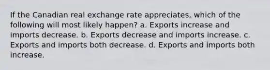 If the Canadian real exchange rate appreciates, which of the following will most likely happen? a. Exports increase and imports decrease. b. Exports decrease and imports increase. c. Exports and imports both decrease. d. Exports and imports both increase.