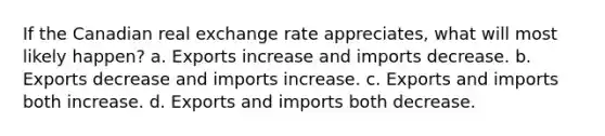 If the Canadian real exchange rate appreciates, what will most likely happen? a. Exports increase and imports decrease. b. Exports decrease and imports increase. c. Exports and imports both increase. d. Exports and imports both decrease.