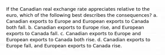 If the Canadian real exchange rate appreciates relative to the euro, which of the following best describes the consequences? a. Canadian exports to Europe and European exports to Canada both fall. b. Canadian exports to Europe rise, and European exports to Canada fall. c. Canadian exports to Europe and European exports to Canada both rise. d. Canadian exports to Europe fall, and European exports to Canada rise.