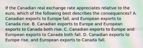 If the Canadian real exchange rate appreciates relative to the euro, which of the following best describes the consequences? A. Canadian exports to Europe fall, and European exports to Canada rise. B. Canadian exports to Europe and European exports to Canada both rise. C. Canadian exports to Europe and European exports to Canada both fall. D. Canadian exports to Europe rise, and European exports to Canada fall.