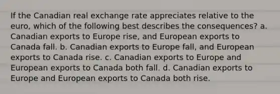 If the Canadian real exchange rate appreciates relative to the euro, which of the following best describes the consequences? a. Canadian exports to Europe rise, and European exports to Canada fall. b. Canadian exports to Europe fall, and European exports to Canada rise. c. Canadian exports to Europe and European exports to Canada both fall. d. Canadian exports to Europe and European exports to Canada both rise.