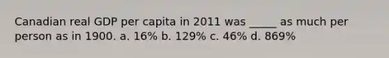 Canadian real GDP per capita in 2011 was _____ as much per person as in 1900. a. 16% b. 129% c. 46% d. 869%