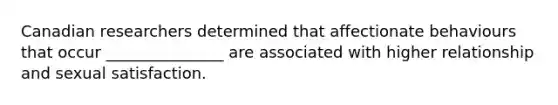 Canadian researchers determined that affectionate behaviours that occur _______________ are associated with higher relationship and sexual satisfaction.