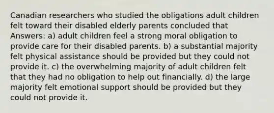 Canadian researchers who studied the obligations adult children felt toward their disabled elderly parents concluded that Answers: a) adult children feel a strong moral obligation to provide care for their disabled parents. b) a substantial majority felt physical assistance should be provided but they could not provide it. c) the overwhelming majority of adult children felt that they had no obligation to help out financially. d) the large majority felt emotional support should be provided but they could not provide it.