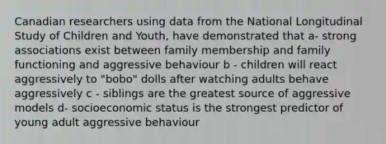 Canadian researchers using data from the National Longitudinal Study of Children and Youth, have demonstrated that a- strong associations exist between family membership and family functioning and aggressive behaviour b - children will react aggressively to "bobo" dolls after watching adults behave aggressively c - siblings are the greatest source of aggressive models d- socioeconomic status is the strongest predictor of young adult aggressive behaviour