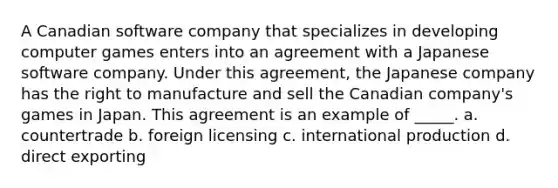 A Canadian software company that specializes in developing computer games enters into an agreement with a Japanese software company. Under this agreement, the Japanese company has the right to manufacture and sell the Canadian company's games in Japan. This agreement is an example of _____. a. countertrade b. foreign licensing c. international production d. direct exporting